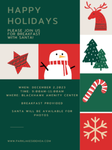Happy Holidays! Breakfast with Santa Date: December 2, 2023 Time: 9 a.m. - 11 a.m. Location: Blackhawk Amenity Center Join us for a festive breakfast! Santa will be there for photo opportunities. Breakfast Included For more information, visit: www.parklakesidehoa.com