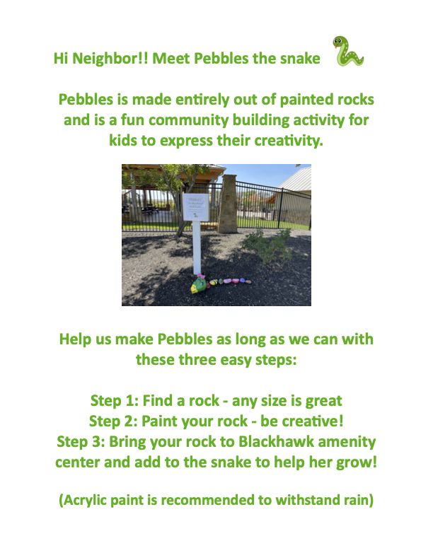 Hi Neighbor!! Meet Pebbles the snake Pebbles is made entirely out of painted rocks and is a fun community building activity for kids to express their creativity. Help us make Pebbles as long as we can with these three easy steps: Step 1: Find a rock - any size is great Step 2: Paint your rock - be crea6ve! Step 3: Bring your rock to Blackhawk amenity center and add to the snake to help her grow! (Acrylic paint is recommended to withstand rain)