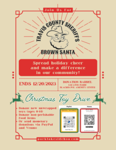 Travis County Sheriff's Brown Santa Toy Drive Spread holiday cheer and make a difference in our community! DONATION BARREL LOCATED INSIDE BLACKHAWK AMENITY CENTER ENDS 12/20/2023 Christmas Toy Drive • Donate new unwrapped toys (ages 0-14) • Donate non-perishable food items • Or send monetary donations via PayPal and Venmo